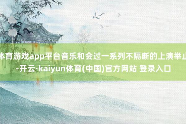 体育游戏app平台音乐和会过一系列不隔断的上演举止-开云·kaiyun体育(中国)官方网站 登录入口