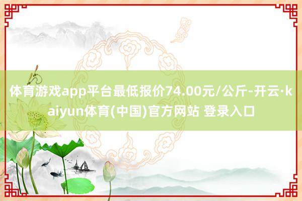 体育游戏app平台最低报价74.00元/公斤-开云·kaiyun体育(中国)官方网站 登录入口