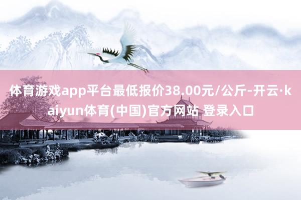 体育游戏app平台最低报价38.00元/公斤-开云·kaiyun体育(中国)官方网站 登录入口