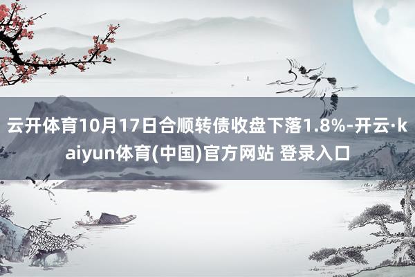 云开体育10月17日合顺转债收盘下落1.8%-开云·kaiyun体育(中国)官方网站 登录入口