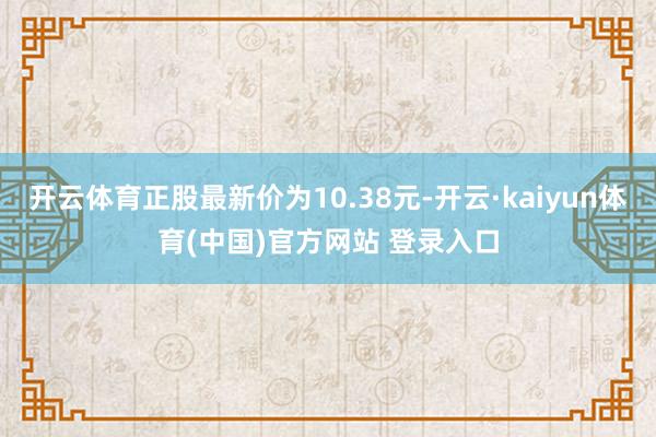 开云体育正股最新价为10.38元-开云·kaiyun体育(中国)官方网站 登录入口