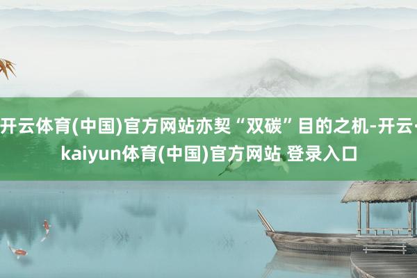 开云体育(中国)官方网站亦契“双碳”目的之机-开云·kaiyun体育(中国)官方网站 登录入口