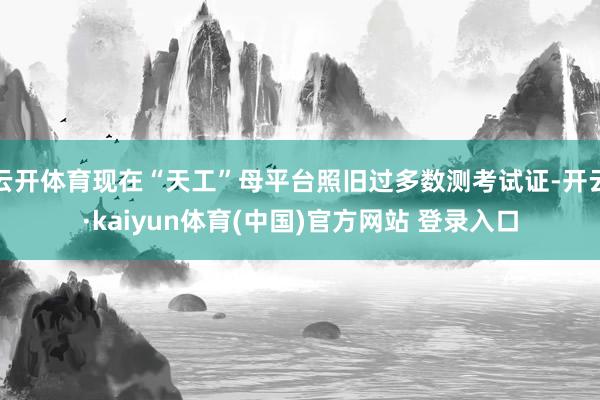 云开体育现在“天工”母平台照旧过多数测考试证-开云·kaiyun体育(中国)官方网站 登录入口