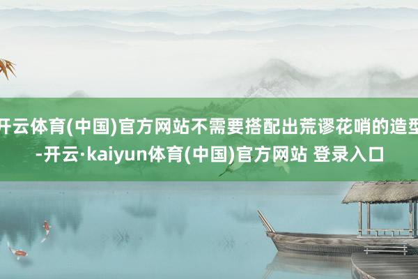 开云体育(中国)官方网站不需要搭配出荒谬花哨的造型-开云·kaiyun体育(中国)官方网站 登录入口