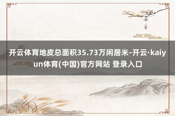 开云体育地皮总面积35.73万闲居米-开云·kaiyun体育(中国)官方网站 登录入口