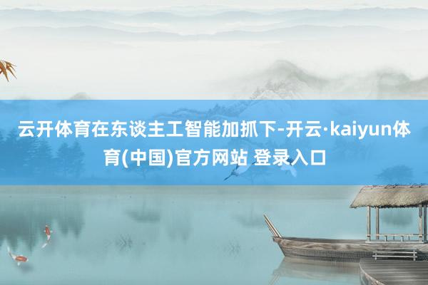 云开体育在东谈主工智能加抓下-开云·kaiyun体育(中国)官方网站 登录入口