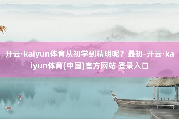 开云·kaiyun体育从初学到精明呢？最初-开云·kaiyun体育(中国)官方网站 登录入口
