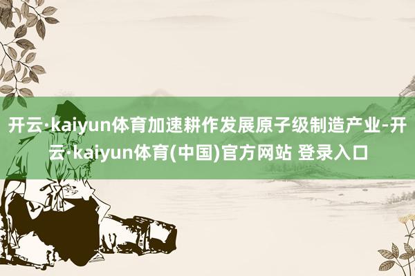 开云·kaiyun体育加速耕作发展原子级制造产业-开云·kaiyun体育(中国)官方网站 登录入口