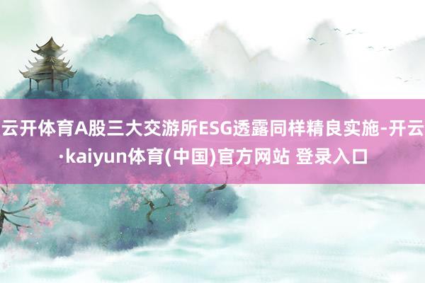 云开体育A股三大交游所ESG透露同样精良实施-开云·kaiyun体育(中国)官方网站 登录入口