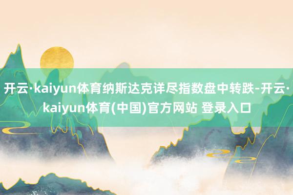 开云·kaiyun体育纳斯达克详尽指数盘中转跌-开云·kaiyun体育(中国)官方网站 登录入口
