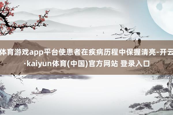 体育游戏app平台使患者在疾病历程中保握清亮-开云·kaiyun体育(中国)官方网站 登录入口