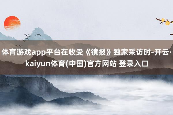 体育游戏app平台在收受《镜报》独家采访时-开云·kaiyun体育(中国)官方网站 登录入口