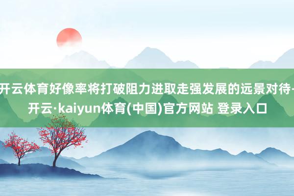 开云体育好像率将打破阻力进取走强发展的远景对待-开云·kaiyun体育(中国)官方网站 登录入口