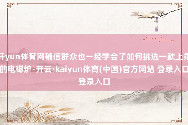 开yun体育网确信群众也一经学会了如何挑选一款上乘的电磁炉-开云·kaiyun体育(中国)官方网站 登录入口