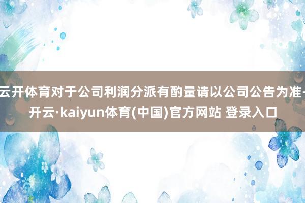 云开体育对于公司利润分派有酌量请以公司公告为准-开云·kaiyun体育(中国)官方网站 登录入口