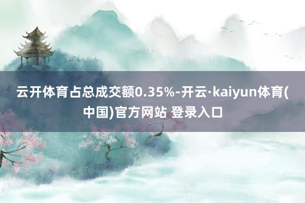 云开体育占总成交额0.35%-开云·kaiyun体育(中国)官方网站 登录入口