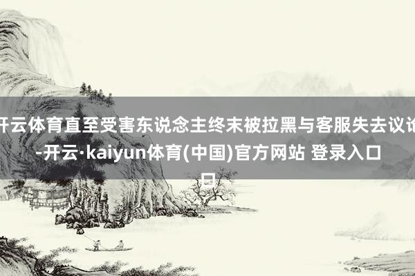 开云体育直至受害东说念主终末被拉黑与客服失去议论-开云·kaiyun体育(中国)官方网站 登录入口