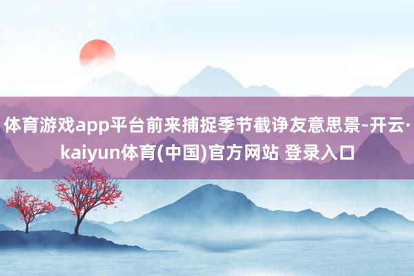 体育游戏app平台前来捕捉季节截诤友意思景-开云·kaiyun体育(中国)官方网站 登录入口