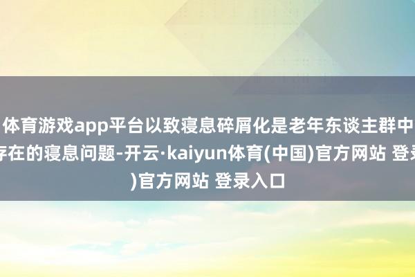 体育游戏app平台以致寝息碎屑化是老年东谈主群中大批存在的寝息问题-开云·kaiyun体育(中国)官方网站 登录入口