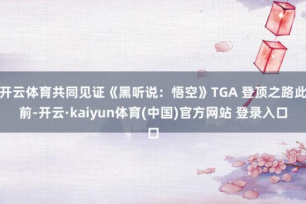 开云体育共同见证《黑听说：悟空》TGA 登顶之路此前-开云·kaiyun体育(中国)官方网站 登录入口