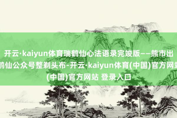 开云·kaiyun体育瑞鹤仙心法语录完竣版——熊市出硬人——瑞鹤仙公众号整剃头布-开云·kaiyun体育(中国)官方网站 登录入口