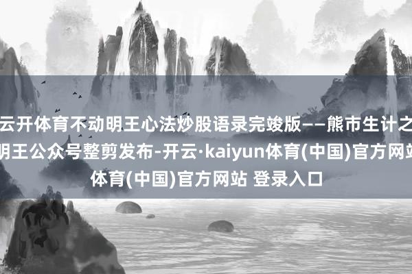 云开体育不动明王心法炒股语录完竣版——熊市生计之谈——不动明王公众号整剪发布-开云·kaiyun体育(中国)官方网站 登录入口