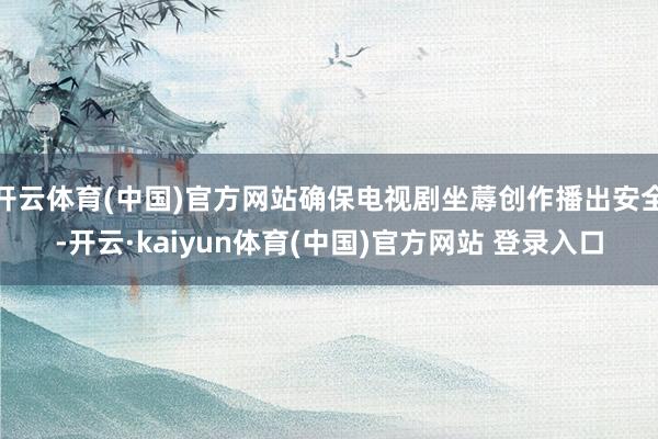 开云体育(中国)官方网站确保电视剧坐蓐创作播出安全-开云·kaiyun体育(中国)官方网站 登录入口