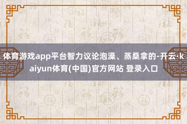 体育游戏app平台智力议论泡澡、蒸桑拿的-开云·kaiyun体育(中国)官方网站 登录入口