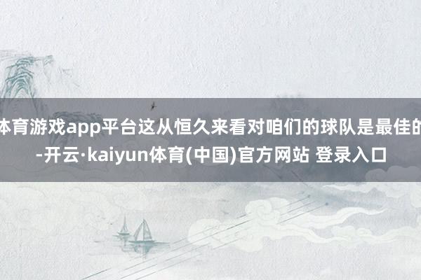 体育游戏app平台这从恒久来看对咱们的球队是最佳的-开云·kaiyun体育(中国)官方网站 登录入口