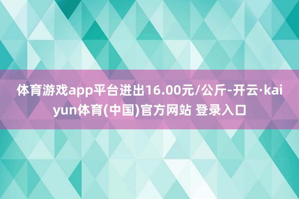 体育游戏app平台进出16.00元/公斤-开云·kaiyun体育(中国)官方网站 登录入口