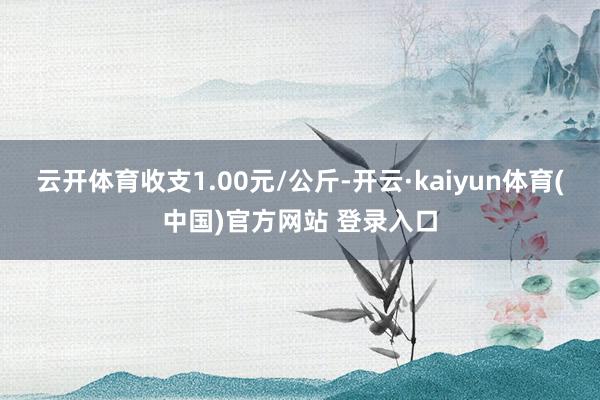 云开体育收支1.00元/公斤-开云·kaiyun体育(中国)官方网站 登录入口