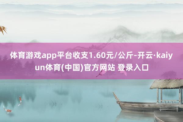 体育游戏app平台收支1.60元/公斤-开云·kaiyun体育(中国)官方网站 登录入口