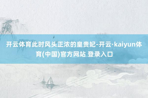 开云体育此时风头正浓的皇贵妃-开云·kaiyun体育(中国)官方网站 登录入口