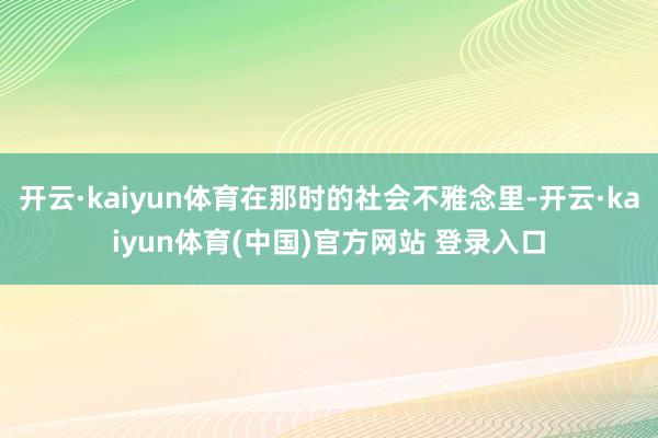 开云·kaiyun体育在那时的社会不雅念里-开云·kaiyun体育(中国)官方网站 登录入口