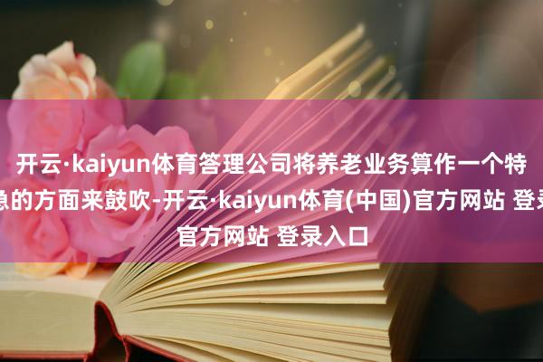 开云·kaiyun体育答理公司将养老业务算作一个特地遑急的方面来鼓吹-开云·kaiyun体育(中国)官方网站 登录入口
