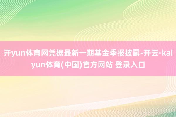 开yun体育网凭据最新一期基金季报披露-开云·kaiyun体育(中国)官方网站 登录入口