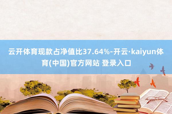 云开体育现款占净值比37.64%-开云·kaiyun体育(中国)官方网站 登录入口
