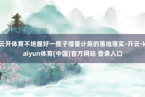 云开体育不绝握好一揽子增量计策的落地落实-开云·kaiyun体育(中国)官方网站 登录入口