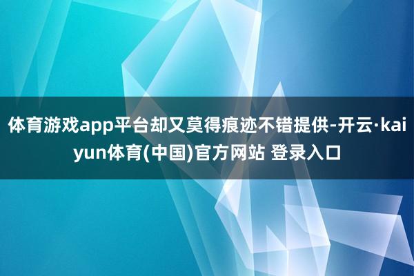 体育游戏app平台却又莫得痕迹不错提供-开云·kaiyun体育(中国)官方网站 登录入口
