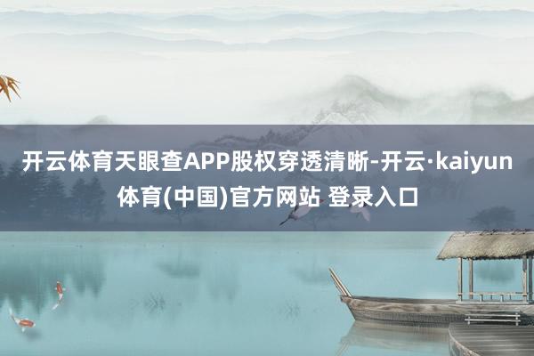 开云体育天眼查APP股权穿透清晰-开云·kaiyun体育(中国)官方网站 登录入口