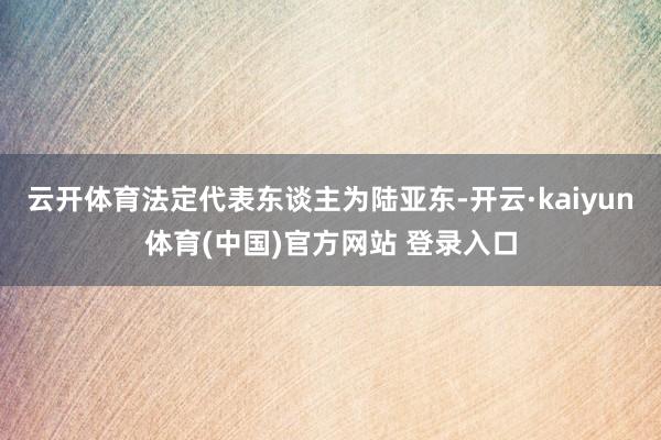 云开体育法定代表东谈主为陆亚东-开云·kaiyun体育(中国)官方网站 登录入口