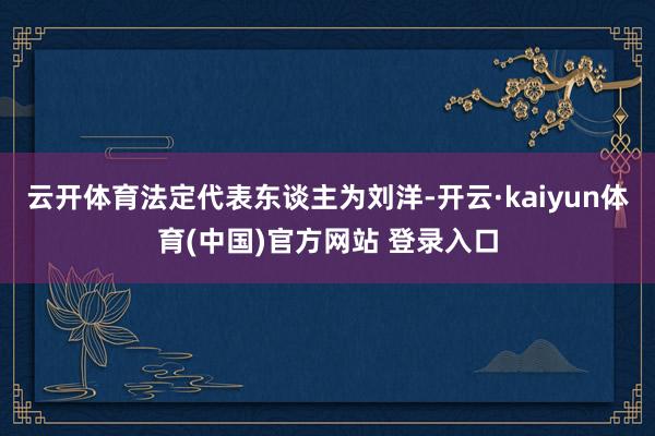 云开体育法定代表东谈主为刘洋-开云·kaiyun体育(中国)官方网站 登录入口