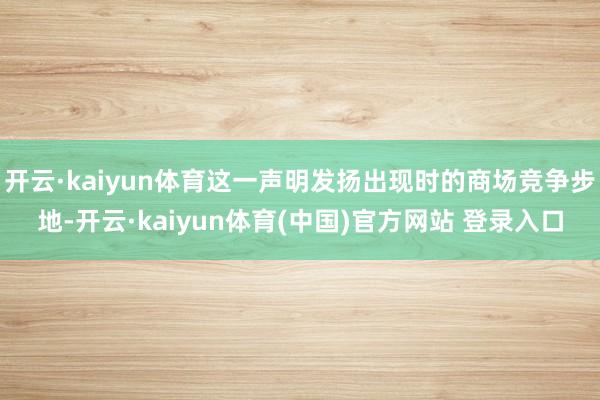 开云·kaiyun体育这一声明发扬出现时的商场竞争步地-开云·kaiyun体育(中国)官方网站 登录入口