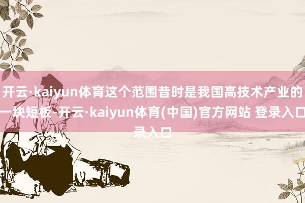 开云·kaiyun体育这个范围昔时是我国高技术产业的一块短板-开云·kaiyun体育(中国)官方网站 登录入口