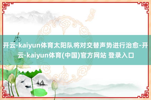 开云·kaiyun体育太阳队将对交替声势进行治愈-开云·kaiyun体育(中国)官方网站 登录入口