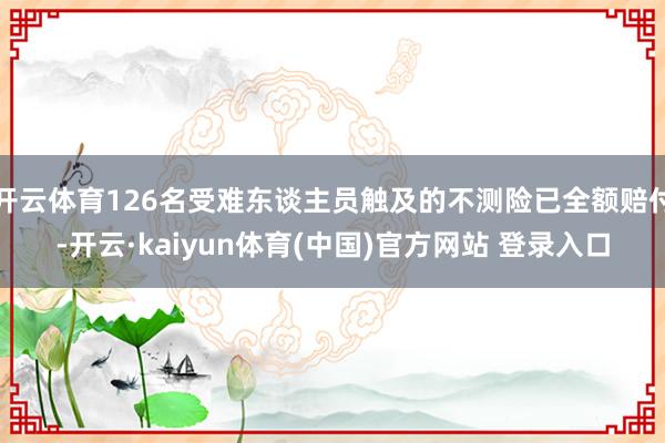 开云体育126名受难东谈主员触及的不测险已全额赔付-开云·kaiyun体育(中国)官方网站 登录入口