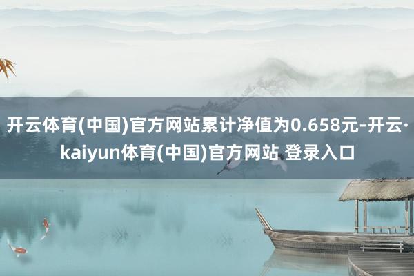 开云体育(中国)官方网站累计净值为0.658元-开云·kaiyun体育(中国)官方网站 登录入口
