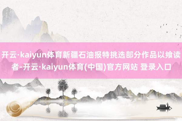 开云·kaiyun体育新疆石油报特挑选部分作品以飨读者-开云·kaiyun体育(中国)官方网站 登录入口