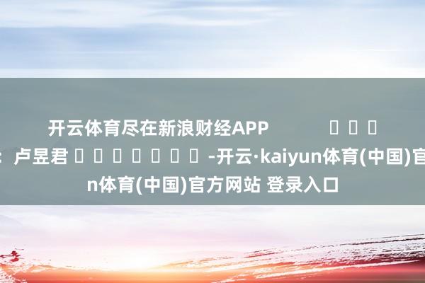 开云体育尽在新浪财经APP            						包袱裁剪：卢昱君 							-开云·kaiyun体育(中国)官方网站 登录入口