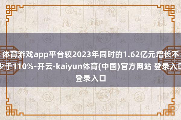 体育游戏app平台较2023年同时的1.62亿元增长不少于110%-开云·kaiyun体育(中国)官方网站 登录入口